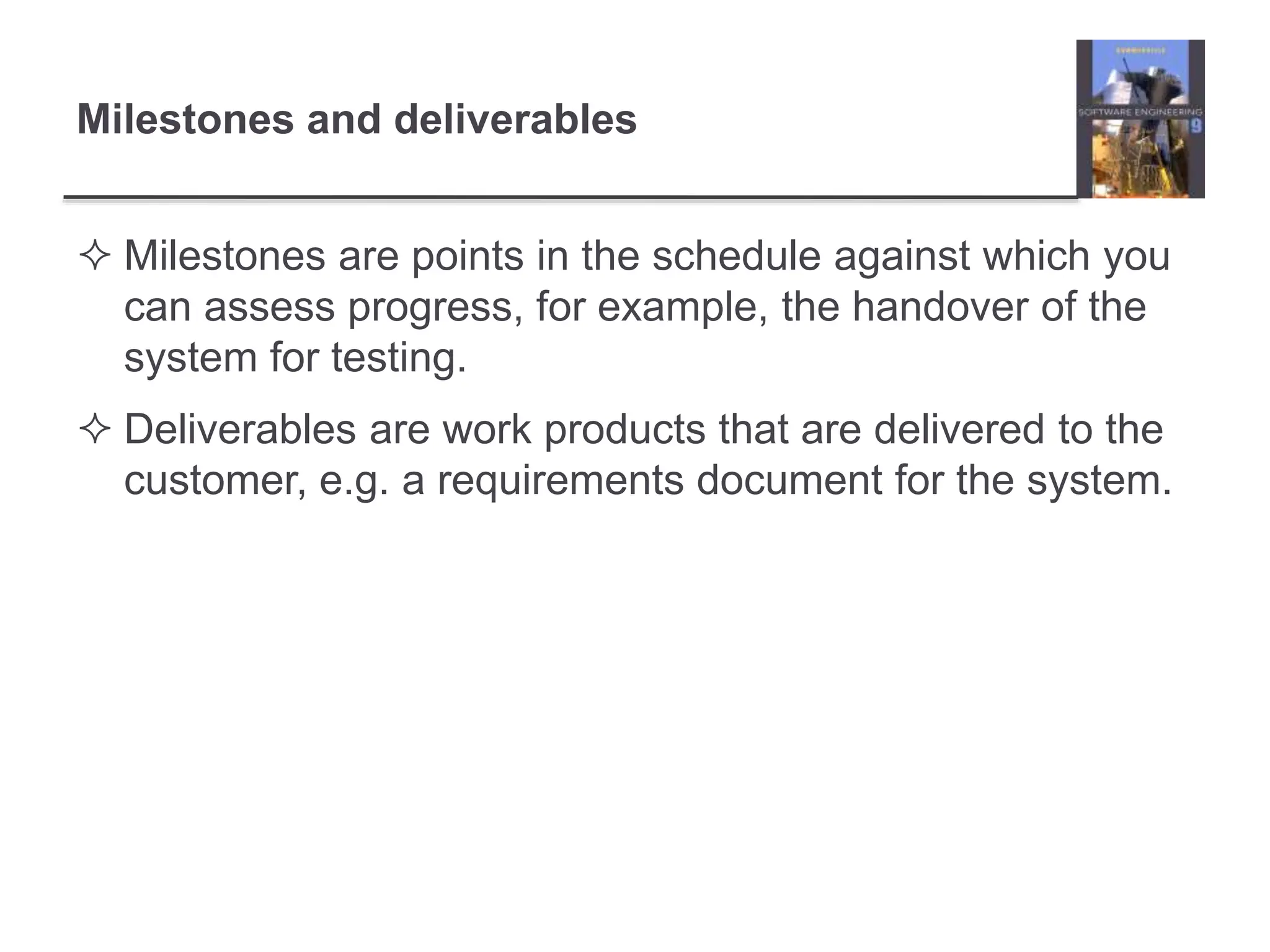 Milestones and deliverables
 Milestones are points in the schedule against which you
can assess progress, for example, the handover of the
system for testing.
 Deliverables are work products that are delivered to the
customer, e.g. a requirements document for the system.
 