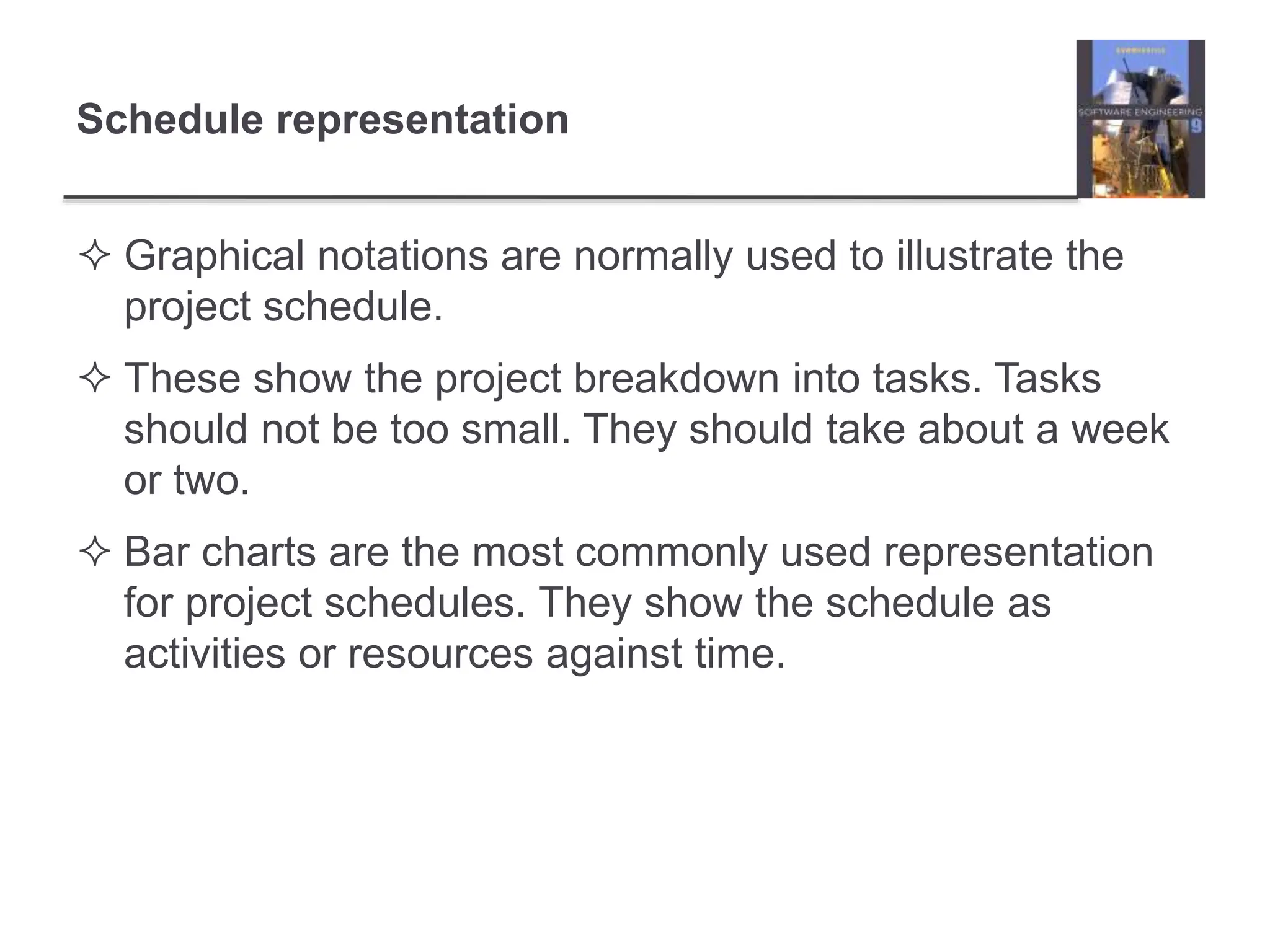Schedule representation
 Graphical notations are normally used to illustrate the
project schedule.
 These show the project breakdown into tasks. Tasks
should not be too small. They should take about a week
or two.
 Bar charts are the most commonly used representation
for project schedules. They show the schedule as
activities or resources against time.
 