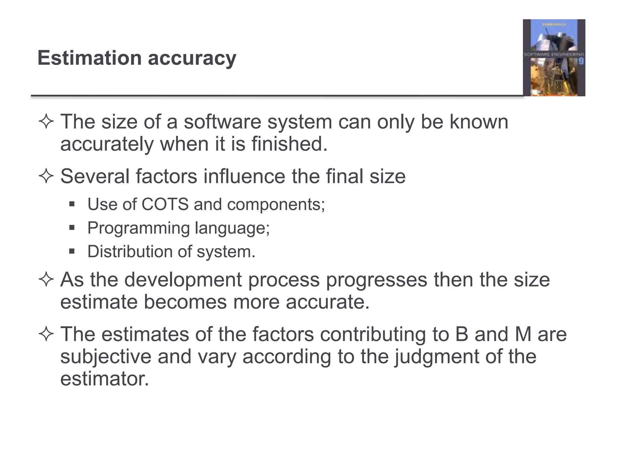Estimation accuracy
 The size of a software system can only be known
accurately when it is finished.
 Several factors influence the final size
 Use of COTS and components;
 Programming language;
 Distribution of system.
 As the development process progresses then the size
estimate becomes more accurate.
 The estimates of the factors contributing to B and M are
subjective and vary according to the judgment of the
estimator.
 