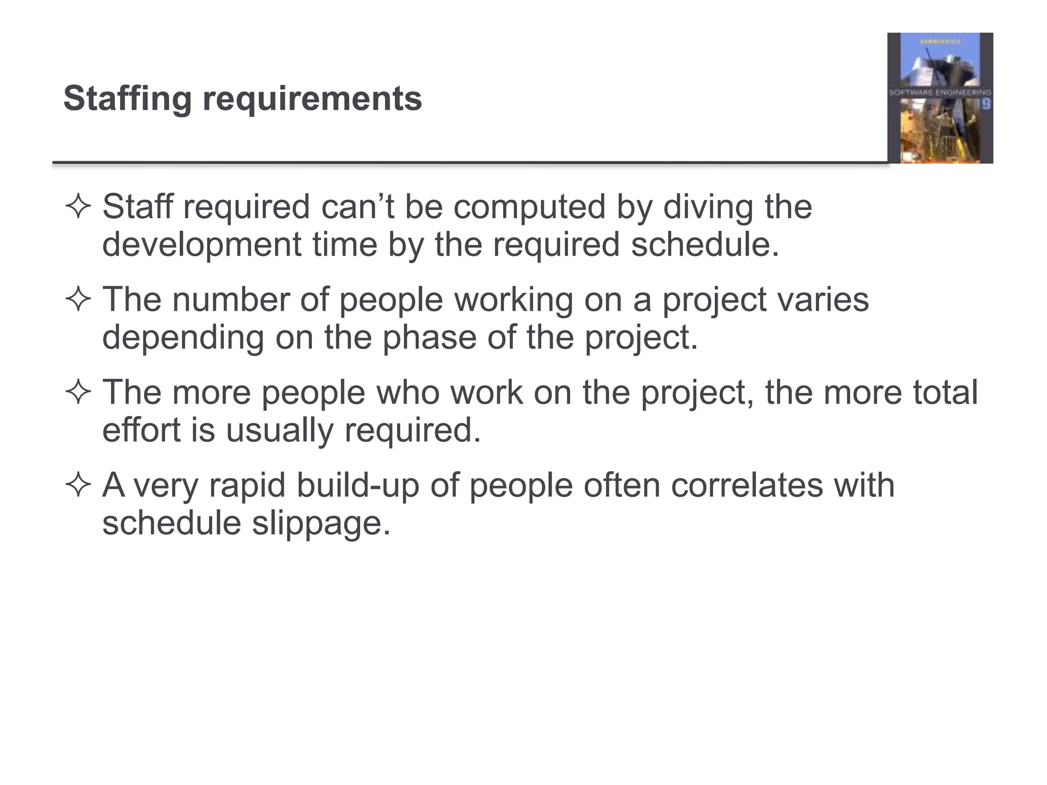 Staffing requirements
 Staff required can’t be computed by diving the
development time by the required schedule.
 The number of people working on a project varies
depending on the phase of the project.
 The more people who work on the project, the more total
effort is usually required.
 A very rapid build-up of people often correlates with
schedule slippage.
 