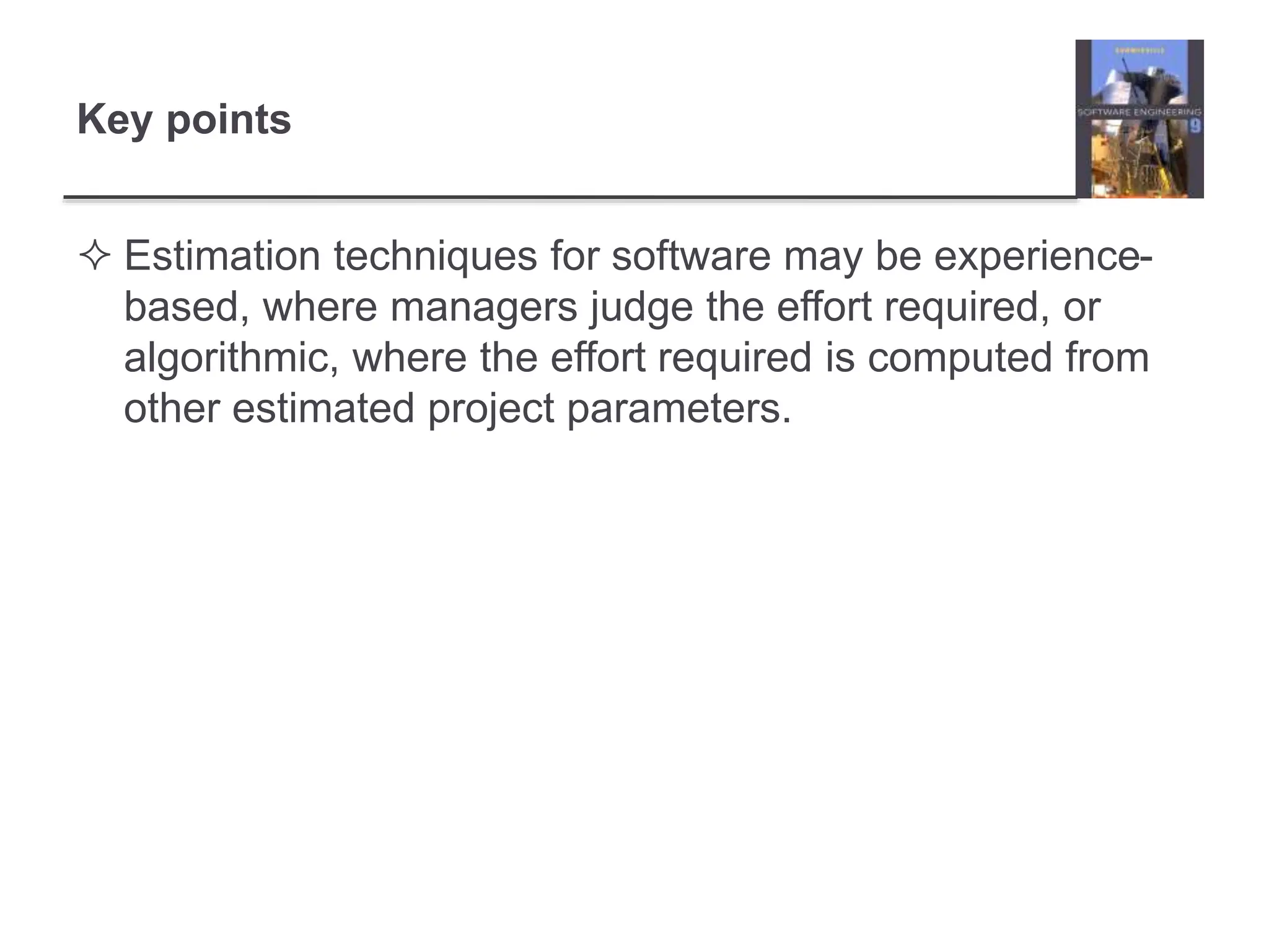 Key points
 Estimation techniques for software may be experience-
based, where managers judge the effort required, or
algorithmic, where the effort required is computed from
other estimated project parameters.
 
