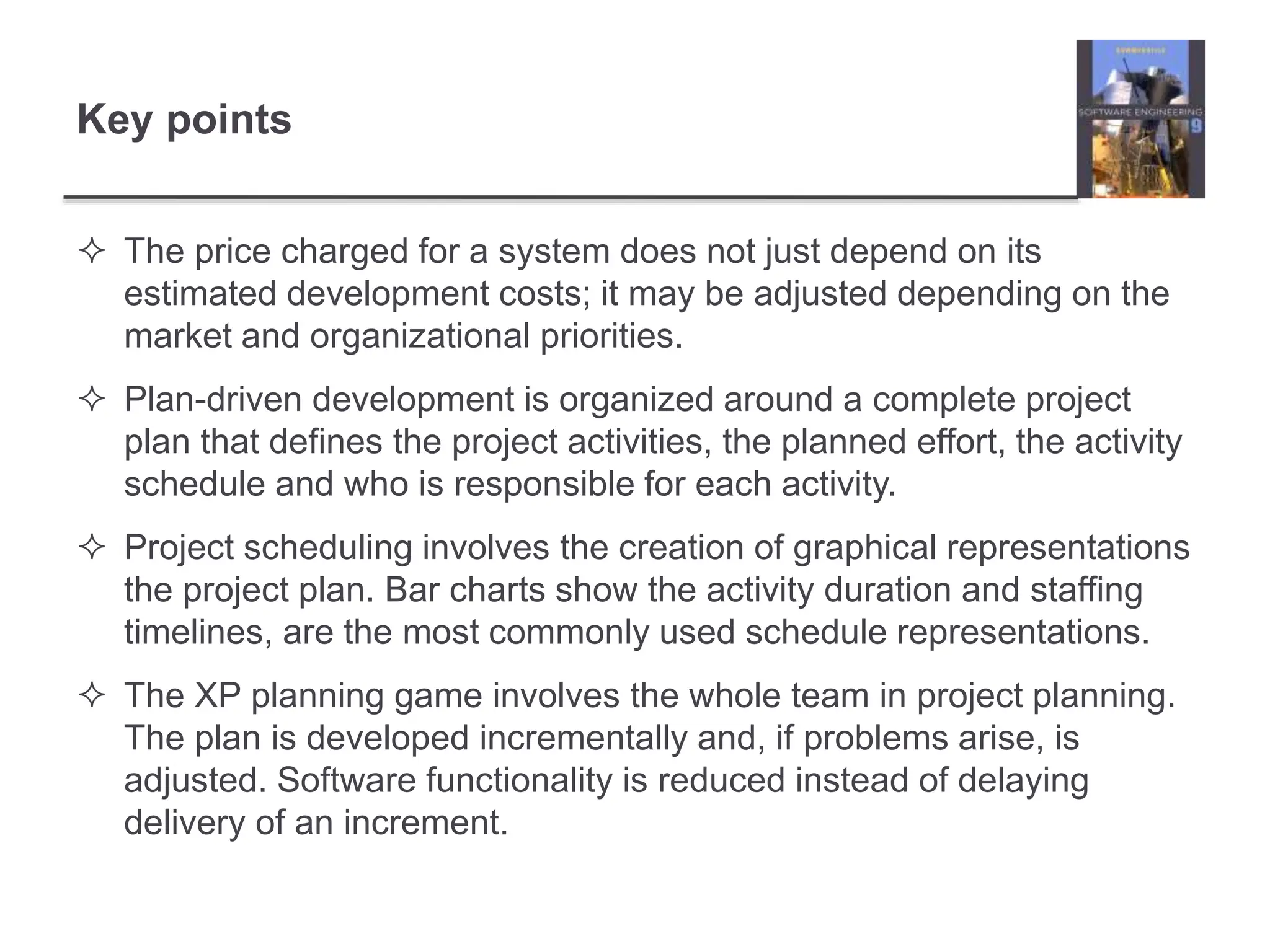 Key points
 The price charged for a system does not just depend on its
estimated development costs; it may be adjusted depending on the
market and organizational priorities.
 Plan-driven development is organized around a complete project
plan that defines the project activities, the planned effort, the activity
schedule and who is responsible for each activity.
 Project scheduling involves the creation of graphical representations
the project plan. Bar charts show the activity duration and staffing
timelines, are the most commonly used schedule representations.
 The XP planning game involves the whole team in project planning.
The plan is developed incrementally and, if problems arise, is
adjusted. Software functionality is reduced instead of delaying
delivery of an increment.
 