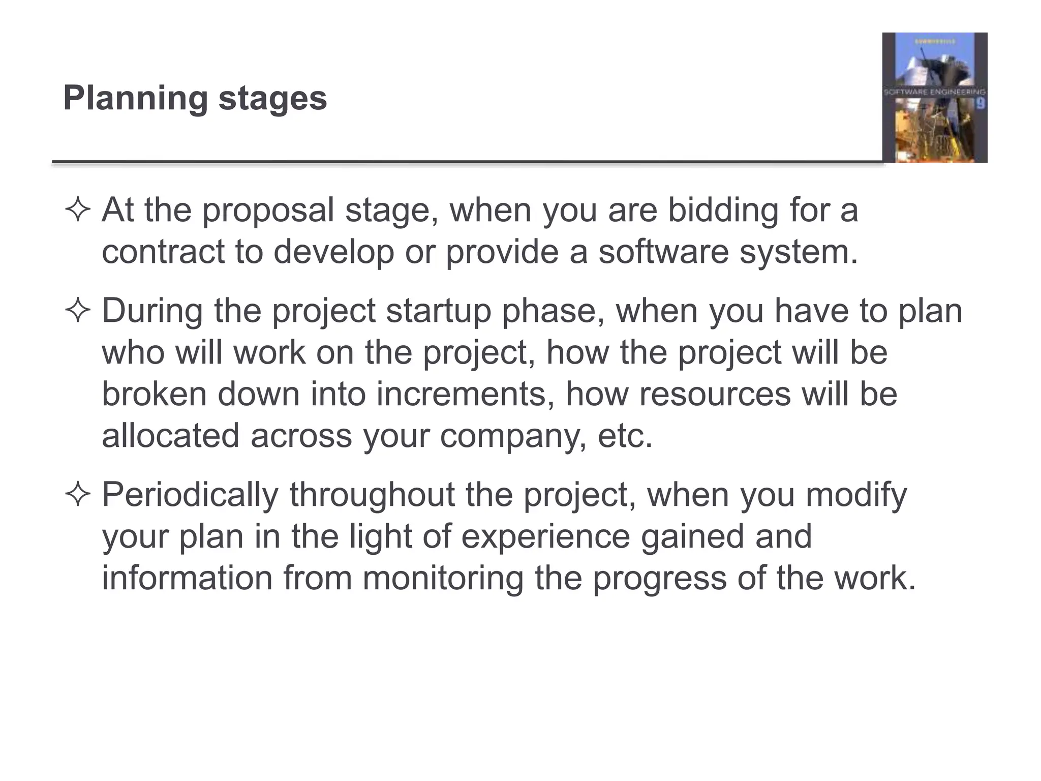 Planning stages
 At the proposal stage, when you are bidding for a
contract to develop or provide a software system.
 During the project startup phase, when you have to plan
who will work on the project, how the project will be
broken down into increments, how resources will be
allocated across your company, etc.
 Periodically throughout the project, when you modify
your plan in the light of experience gained and
information from monitoring the progress of the work.
 