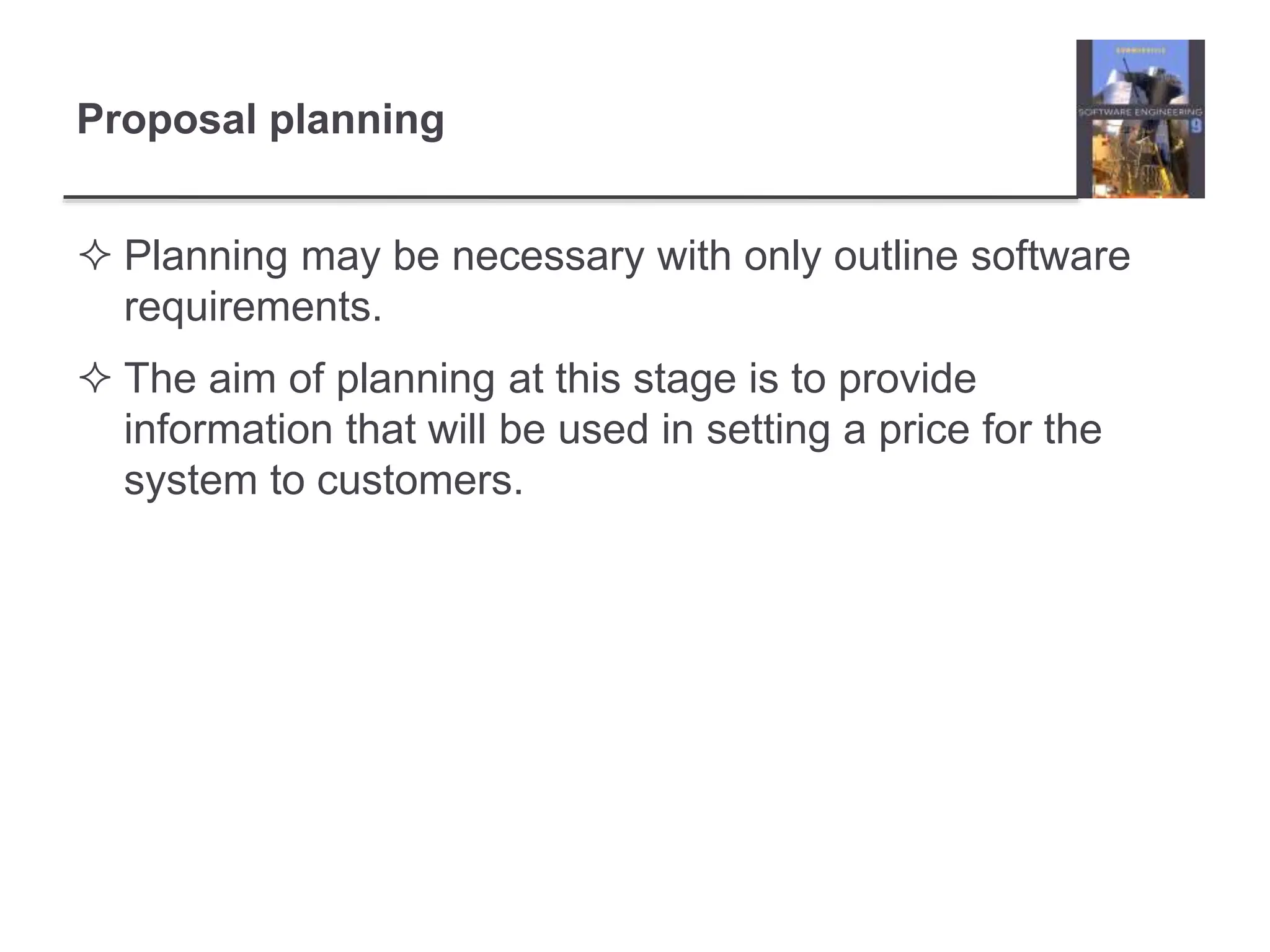 Proposal planning
 Planning may be necessary with only outline software
requirements.
 The aim of planning at this stage is to provide
information that will be used in setting a price for the
system to customers.
 