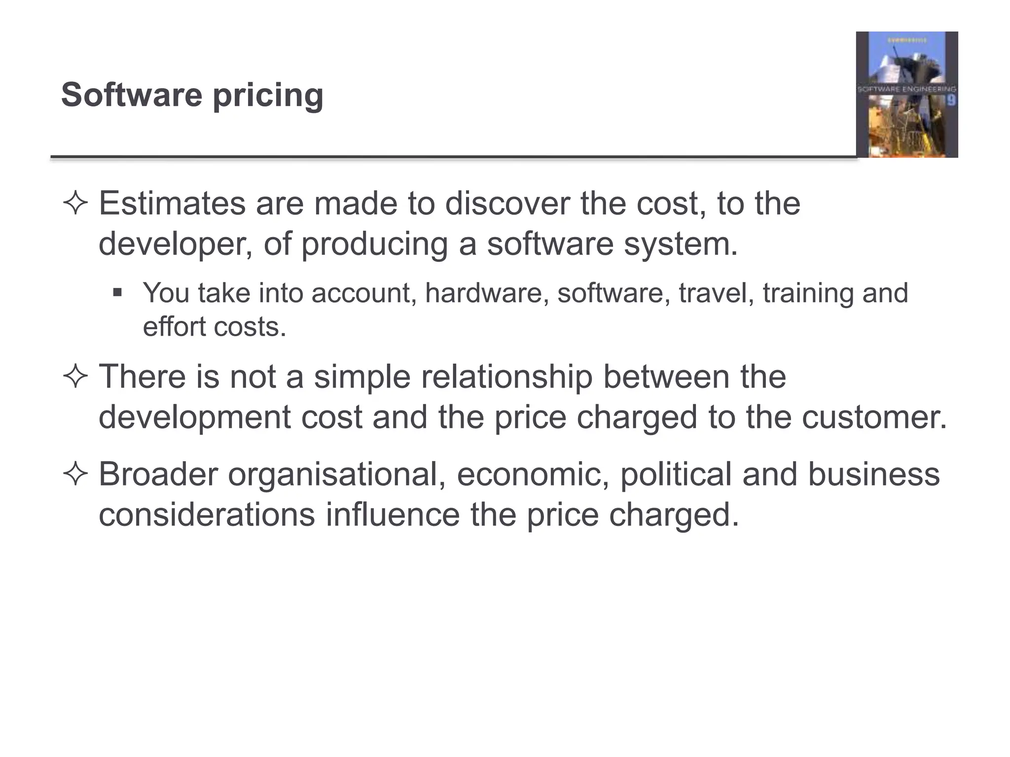 Software pricing
 Estimates are made to discover the cost, to the
developer, of producing a software system.
 You take into account, hardware, software, travel, training and
effort costs.
 There is not a simple relationship between the
development cost and the price charged to the customer.
 Broader organisational, economic, political and business
considerations influence the price charged.
 