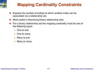 ©Silberschatz, Korth and Sudarshan
7.11
Database System Concepts - 6th Edition
Mapping Cardinality Constraints
 Express the number of entities to which another entity can be
associated via a relationship set.
 Most useful in describing binary relationship sets.
 For a binary relationship set the mapping cardinality must be one of
the following types:
 One to one
 One to many
 Many to one
 Many to many
 
