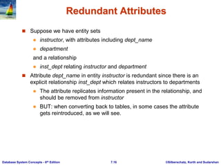 ©Silberschatz, Korth and Sudarshan
7.16
Database System Concepts - 6th Edition
Redundant Attributes
 Suppose we have entity sets
 instructor, with attributes including dept_name
 department
and a relationship
 inst_dept relating instructor and department
 Attribute dept_name in entity instructor is redundant since there is an
explicit relationship inst_dept which relates instructors to departments
 The attribute replicates information present in the relationship, and
should be removed from instructor
 BUT: when converting back to tables, in some cases the attribute
gets reintroduced, as we will see.
 