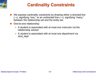 ©Silberschatz, Korth and Sudarshan
7.21
Database System Concepts - 6th Edition
Cardinality Constraints
 We express cardinality constraints by drawing either a directed line
(), signifying “one,” or an undirected line (—), signifying “many,”
between the relationship set and the entity set.
 One-to-one relationship:
 A student is associated with at most one instructor via the
relationship advisor
 A student is associated with at most one department via
stud_dept
 