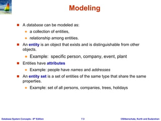 ©Silberschatz, Korth and Sudarshan
7.3
Database System Concepts - 6th Edition
Modeling
 A database can be modeled as:
 a collection of entities,
 relationship among entities.
 An entity is an object that exists and is distinguishable from other
objects.
 Example: specific person, company, event, plant
 Entities have attributes
 Example: people have names and addresses
 An entity set is a set of entities of the same type that share the same
properties.
 Example: set of all persons, companies, trees, holidays
 