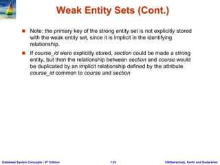 ©Silberschatz, Korth and Sudarshan
7.33
Database System Concepts - 6th Edition
Weak Entity Sets (Cont.)
 Note: the primary key of the strong entity set is not explicitly stored
with the weak entity set, since it is implicit in the identifying
relationship.
 If course_id were explicitly stored, section could be made a strong
entity, but then the relationship between section and course would
be duplicated by an implicit relationship defined by the attribute
course_id common to course and section
 
