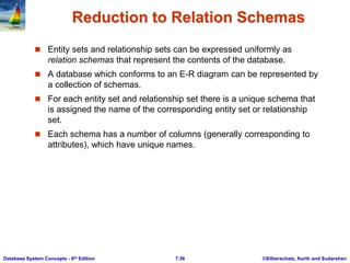 ©Silberschatz, Korth and Sudarshan
7.36
Database System Concepts - 6th Edition
Reduction to Relation Schemas
 Entity sets and relationship sets can be expressed uniformly as
relation schemas that represent the contents of the database.
 A database which conforms to an E-R diagram can be represented by
a collection of schemas.
 For each entity set and relationship set there is a unique schema that
is assigned the name of the corresponding entity set or relationship
set.
 Each schema has a number of columns (generally corresponding to
attributes), which have unique names.
 