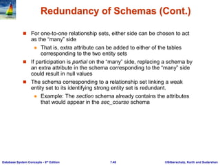 ©Silberschatz, Korth and Sudarshan
7.40
Database System Concepts - 6th Edition
Redundancy of Schemas (Cont.)
 For one-to-one relationship sets, either side can be chosen to act
as the “many” side
 That is, extra attribute can be added to either of the tables
corresponding to the two entity sets
 If participation is partial on the “many” side, replacing a schema by
an extra attribute in the schema corresponding to the “many” side
could result in null values
 The schema corresponding to a relationship set linking a weak
entity set to its identifying strong entity set is redundant.
 Example: The section schema already contains the attributes
that would appear in the sec_course schema
 