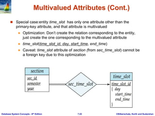 ©Silberschatz, Korth and Sudarshan
7.43
Database System Concepts - 6th Edition
Multivalued Attributes (Cont.)
 Special case:entity time_slot has only one attribute other than the
primary-key attribute, and that attribute is multivalued
 Optimization: Don’t create the relation corresponding to the entity,
just create the one corresponding to the multivalued attribute
 time_slot(time_slot_id, day, start_time, end_time)
 Caveat: time_slot attribute of section (from sec_time_slot) cannot be
a foreign key due to this optimization
 