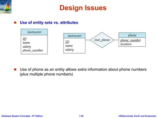 ©Silberschatz, Korth and Sudarshan
7.44
Database System Concepts - 6th Edition
Design Issues
 Use of entity sets vs. attributes
 Use of phone as an entity allows extra information about phone numbers
(plus multiple phone numbers)
 