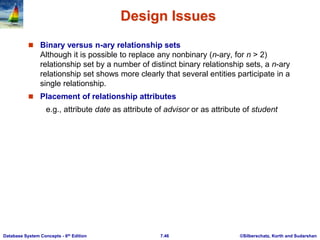 ©Silberschatz, Korth and Sudarshan
7.46
Database System Concepts - 6th Edition
Design Issues
 Binary versus n-ary relationship sets
Although it is possible to replace any nonbinary (n-ary, for n > 2)
relationship set by a number of distinct binary relationship sets, a n-ary
relationship set shows more clearly that several entities participate in a
single relationship.
 Placement of relationship attributes
e.g., attribute date as attribute of advisor or as attribute of student
 