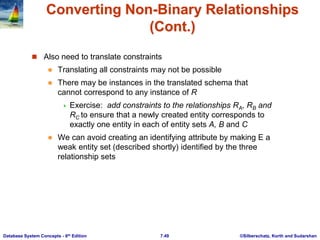 ©Silberschatz, Korth and Sudarshan
7.49
Database System Concepts - 6th Edition
Converting Non-Binary Relationships
(Cont.)
 Also need to translate constraints
 Translating all constraints may not be possible
 There may be instances in the translated schema that
cannot correspond to any instance of R
 Exercise: add constraints to the relationships RA, RB and
RC to ensure that a newly created entity corresponds to
exactly one entity in each of entity sets A, B and C
 We can avoid creating an identifying attribute by making E a
weak entity set (described shortly) identified by the three
relationship sets
 