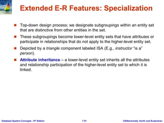©Silberschatz, Korth and Sudarshan
7.51
Database System Concepts - 6th Edition
Extended E-R Features: Specialization
 Top-down design process; we designate subgroupings within an entity set
that are distinctive from other entities in the set.
 These subgroupings become lower-level entity sets that have attributes or
participate in relationships that do not apply to the higher-level entity set.
 Depicted by a triangle component labeled ISA (E.g., instructor “is a”
person).
 Attribute inheritance – a lower-level entity set inherits all the attributes
and relationship participation of the higher-level entity set to which it is
linked.
 
