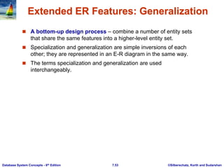 ©Silberschatz, Korth and Sudarshan
7.53
Database System Concepts - 6th Edition
Extended ER Features: Generalization
 A bottom-up design process – combine a number of entity sets
that share the same features into a higher-level entity set.
 Specialization and generalization are simple inversions of each
other; they are represented in an E-R diagram in the same way.
 The terms specialization and generalization are used
interchangeably.
 