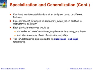 ©Silberschatz, Korth and Sudarshan
7.54
Database System Concepts - 6th Edition
Specialization and Generalization (Cont.)
 Can have multiple specializations of an entity set based on different
features.
 E.g., permanent_employee vs. temporary_employee, in addition to
instructor vs. secretary
 Each particular employee would be
 a member of one of permanent_employee or temporary_employee,
 and also a member of one of instructor, secretary
 The ISA relationship also referred to as superclass - subclass
relationship
 