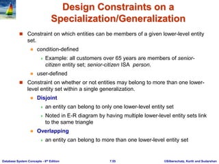 ©Silberschatz, Korth and Sudarshan
7.55
Database System Concepts - 6th Edition
Design Constraints on a
Specialization/Generalization
 Constraint on which entities can be members of a given lower-level entity
set.
 condition-defined
 Example: all customers over 65 years are members of senior-
citizen entity set; senior-citizen ISA person.
 user-defined
 Constraint on whether or not entities may belong to more than one lower-
level entity set within a single generalization.
 Disjoint
 an entity can belong to only one lower-level entity set
 Noted in E-R diagram by having multiple lower-level entity sets link
to the same triangle
 Overlapping
 an entity can belong to more than one lower-level entity set
 