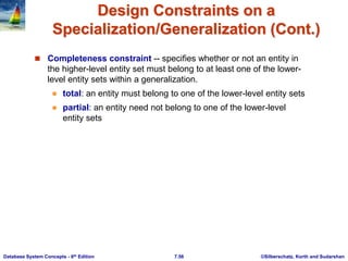 ©Silberschatz, Korth and Sudarshan
7.56
Database System Concepts - 6th Edition
Design Constraints on a
Specialization/Generalization (Cont.)
 Completeness constraint -- specifies whether or not an entity in
the higher-level entity set must belong to at least one of the lower-
level entity sets within a generalization.
 total: an entity must belong to one of the lower-level entity sets
 partial: an entity need not belong to one of the lower-level
entity sets
 