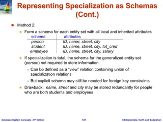 ©Silberschatz, Korth and Sudarshan
7.61
Database System Concepts - 6th Edition
Representing Specialization as Schemas
(Cont.)
 Method 2:
 Form a schema for each entity set with all local and inherited attributes
schema attributes
person ID, name, street, city
student ID, name, street, city, tot_cred
employee ID, name, street, city, salary
 If specialization is total, the schema for the generalized entity set
(person) not required to store information
 Can be defined as a “view” relation containing union of
specialization relations
 But explicit schema may still be needed for foreign key constraints
 Drawback: name, street and city may be stored redundantly for people
who are both students and employees
 