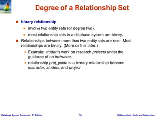 ©Silberschatz, Korth and Sudarshan
7.8
Database System Concepts - 6th Edition
Degree of a Relationship Set
 binary relationship
 involve two entity sets (or degree two).
 most relationship sets in a database system are binary.
 Relationships between more than two entity sets are rare. Most
relationships are binary. (More on this later.)
 Example: students work on research projects under the
guidance of an instructor.
 relationship proj_guide is a ternary relationship between
instructor, student, and project
 