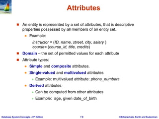 ©Silberschatz, Korth and Sudarshan
7.9
Database System Concepts - 6th Edition
Attributes
 An entity is represented by a set of attributes, that is descriptive
properties possessed by all members of an entity set.
 Example:
instructor = (ID, name, street, city, salary )
course= (course_id, title, credits)
 Domain – the set of permitted values for each attribute
 Attribute types:
 Simple and composite attributes.
 Single-valued and multivalued attributes
 Example: multivalued attribute: phone_numbers
 Derived attributes
 Can be computed from other attributes
 Example: age, given date_of_birth
 
