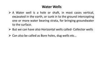 Water Wells
 A Water well is a hole or shaft, in most cases vertical,
excavated in the earth, or sunk in to the ground intercepting
one or more water bearing strata, for bringing groundwater
to the surface.
 But we can have also Horizontal wells called- Collector wells
 Can also be called as Bore holes, dug wells etc…
 