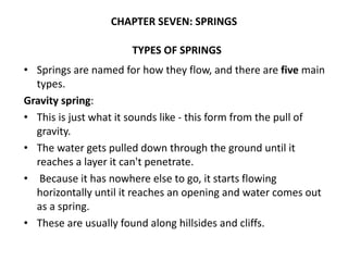 TYPES OF SPRINGS
• Springs are named for how they flow, and there are five main
types.
Gravity spring:
• This is just what it sounds like - this form from the pull of
gravity.
• The water gets pulled down through the ground until it
reaches a layer it can't penetrate.
• Because it has nowhere else to go, it starts flowing
horizontally until it reaches an opening and water comes out
as a spring.
• These are usually found along hillsides and cliffs.
CHAPTER SEVEN: SPRINGS
 