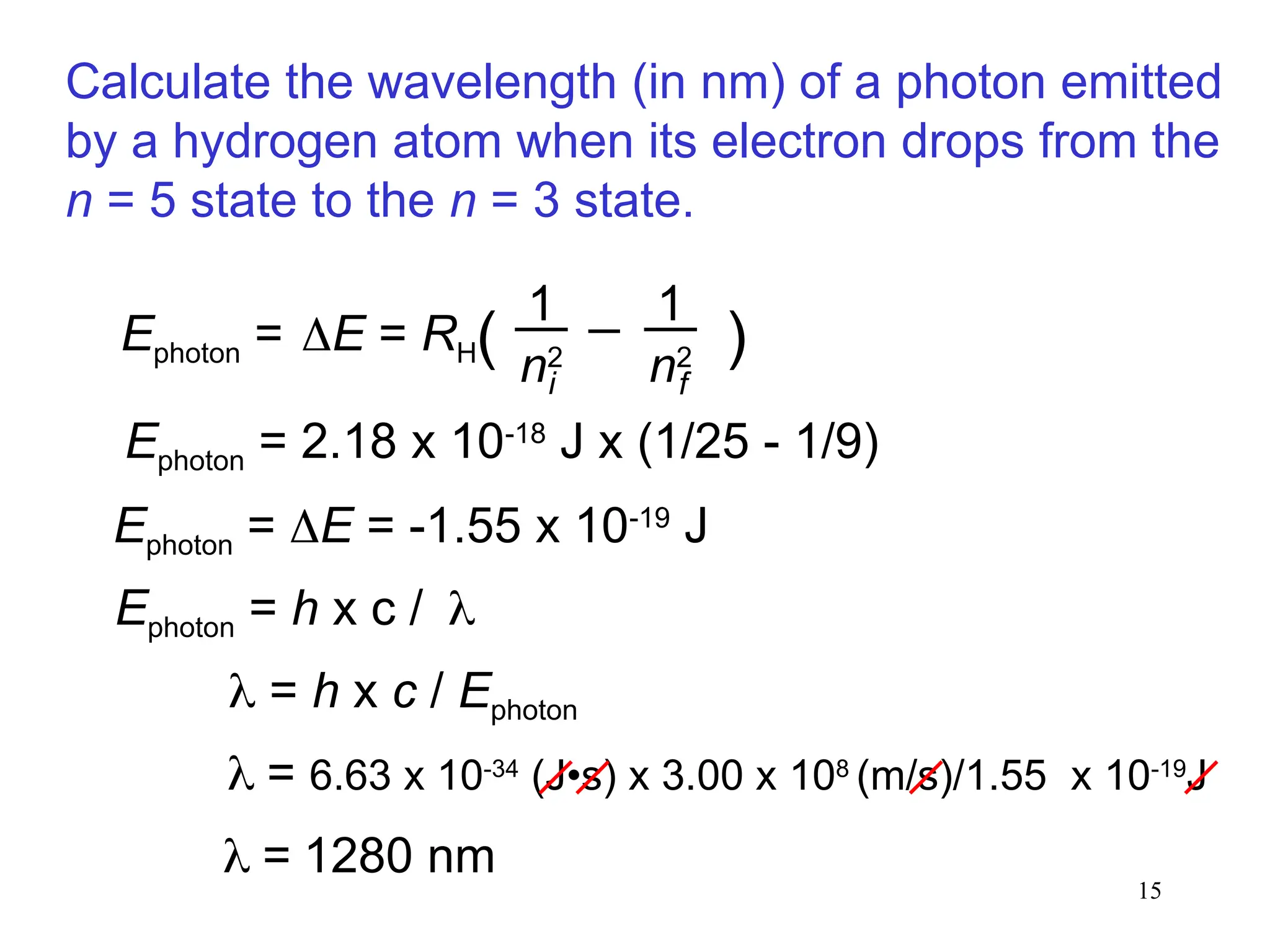 15
Ephoton = 2.18 x 10-18
J x (1/25 - 1/9)
Ephoton = E = -1.55 x 10-19
J
 = 6.63 x 10-34
(J•s) x 3.00 x 108
(m/s)/1.55 x 10-19
J
 = 1280 nm
Calculate the wavelength (in nm) of a photon emitted
by a hydrogen atom when its electron drops from the
n = 5 state to the n = 3 state.
Ephoton = h x c /
 = h x c / Ephoton
i f
E = RH( )
1
n2
1
n2
Ephoton =
 