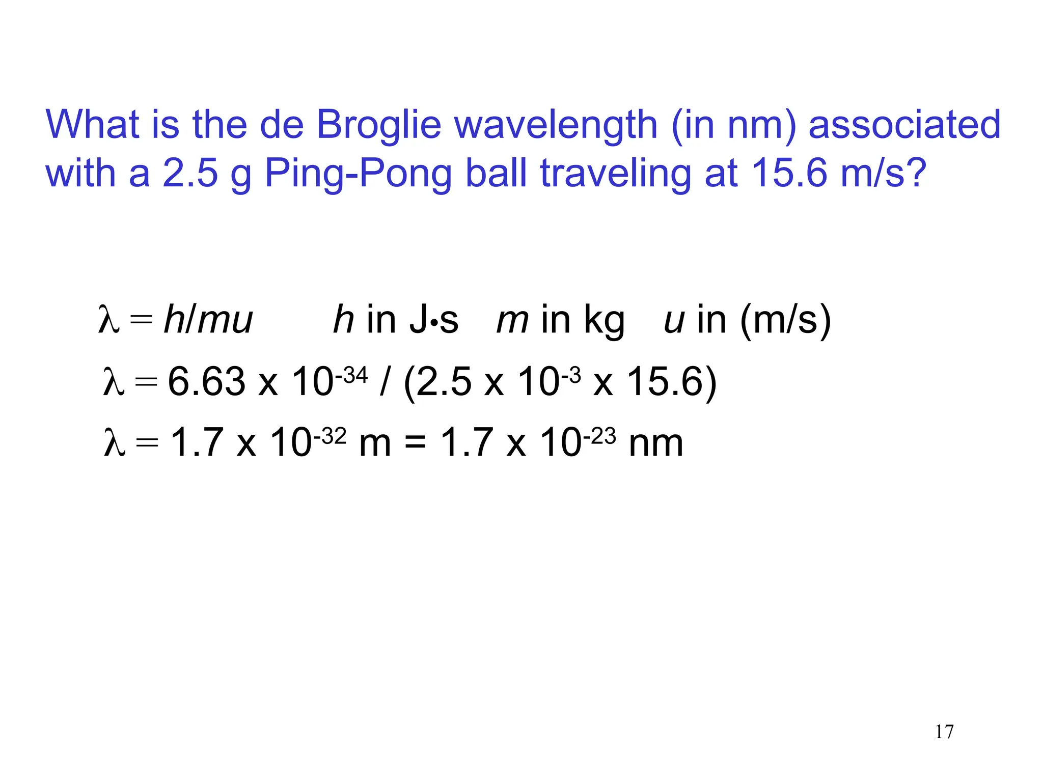17
 = h/mu
 = 6.63 x 10-34
/ (2.5 x 10-3
x 15.6)
 = 1.7 x 10-32
m = 1.7 x 10-23
nm
What is the de Broglie wavelength (in nm) associated
with a 2.5 g Ping-Pong ball traveling at 15.6 m/s?
m in kg
h in J•s u in (m/s)
 