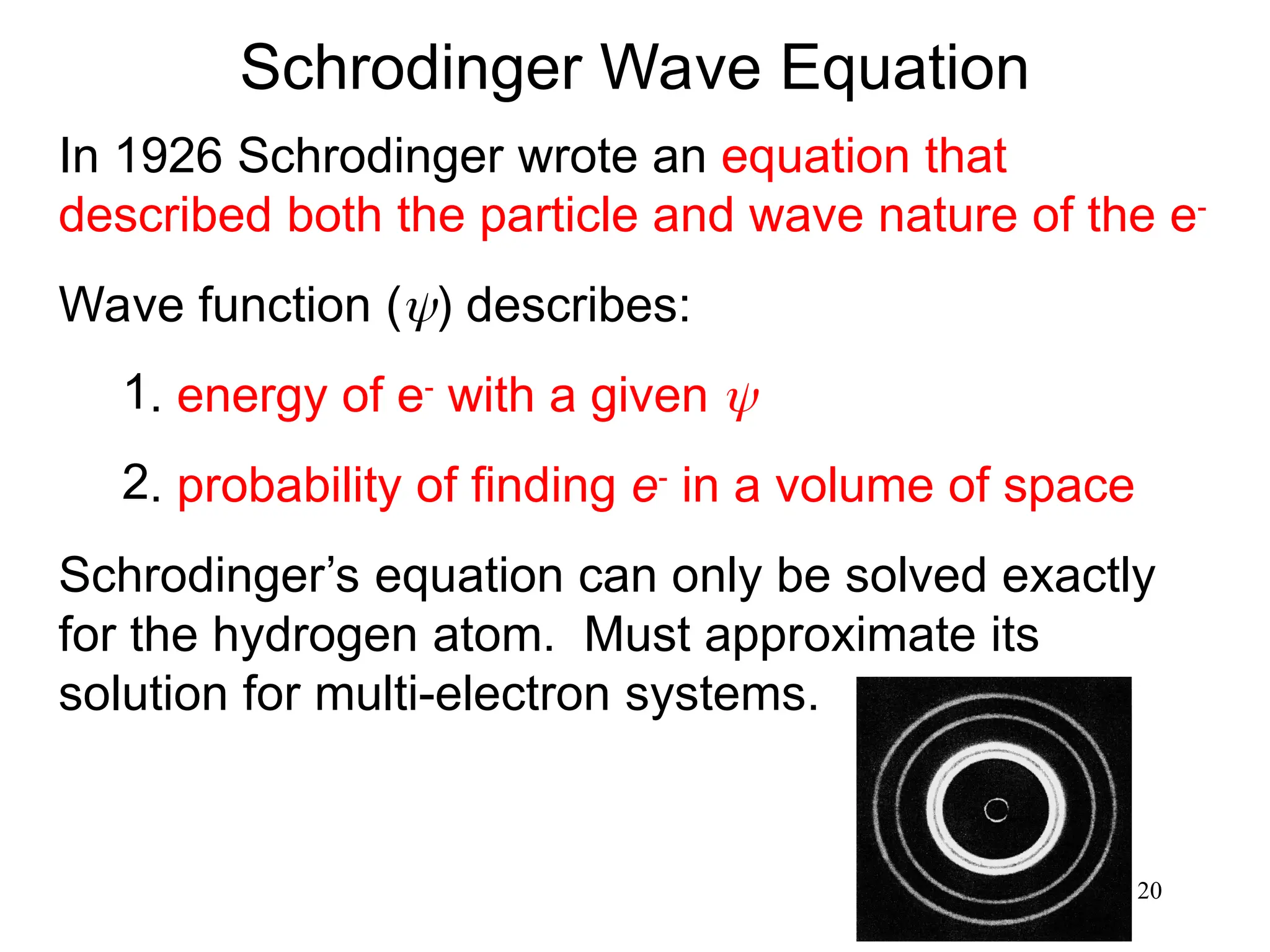 20
Schrodinger Wave Equation
In 1926 Schrodinger wrote an equation that
described both the particle and wave nature of the e-
Wave function () describes:
1. energy of e-
with a given 
2. probability of finding e-
in a volume of space
Schrodinger’s equation can only be solved exactly
for the hydrogen atom. Must approximate its
solution for multi-electron systems.
 