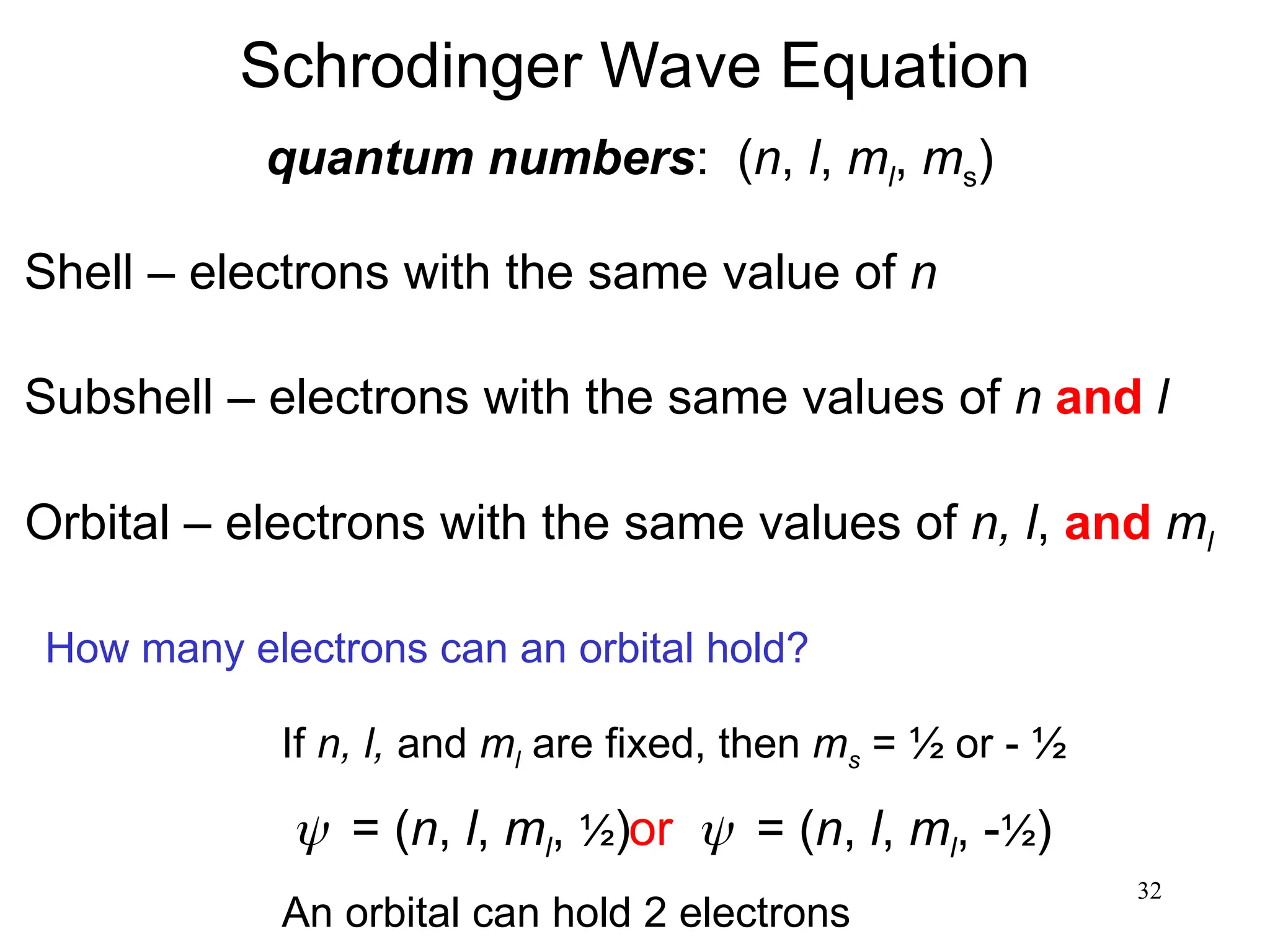 32
Schrodinger Wave Equation
quantum numbers: (n, l, ml, ms)
Shell – electrons with the same value of n
Subshell – electrons with the same values of n and l
Orbital – electrons with the same values of n, l, and ml
How many electrons can an orbital hold?
If n, l, and ml are fixed, then ms = ½ or - ½
= (n, l, ml, ½)or= (n, l, ml, -½)
An orbital can hold 2 electrons
 