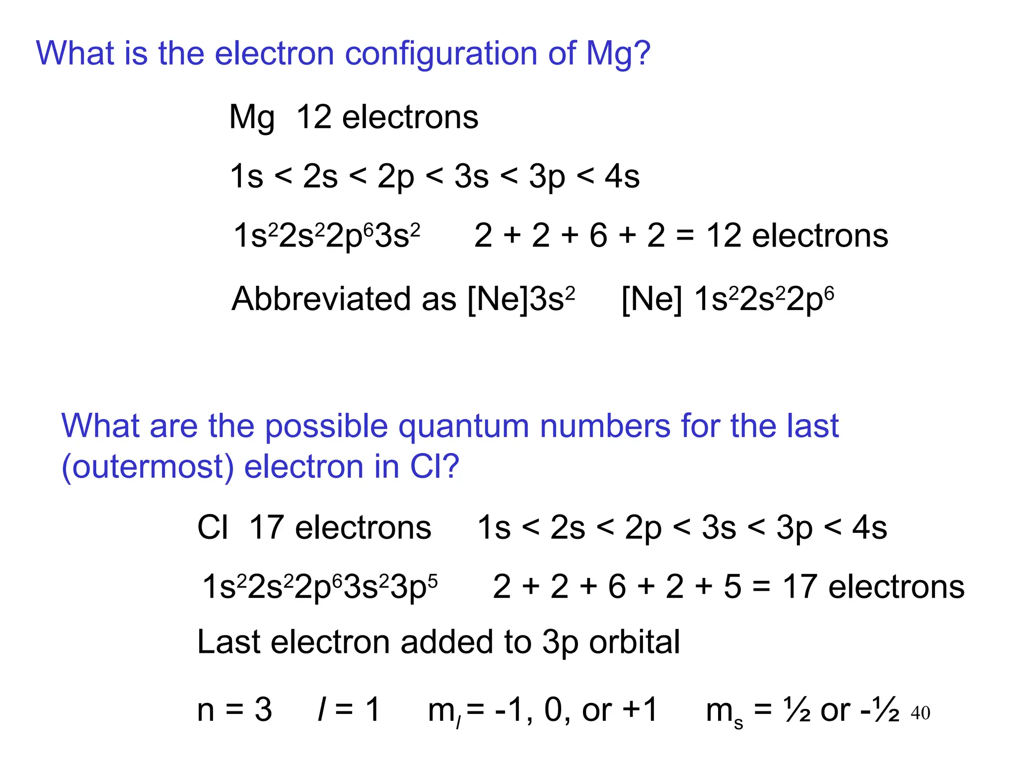 40
What is the electron configuration of Mg?
Mg 12 electrons
1s < 2s < 2p < 3s < 3p < 4s
1s2
2s2
2p6
3s2
2 + 2 + 6 + 2 = 12 electrons
Abbreviated as [Ne]3s2
[Ne] 1s2
2s2
2p6
What are the possible quantum numbers for the last
(outermost) electron in Cl?
Cl 17 electrons 1s < 2s < 2p < 3s < 3p < 4s
1s2
2s2
2p6
3s2
3p5
2 + 2 + 6 + 2 + 5 = 17 electrons
Last electron added to 3p orbital
n = 3 l = 1 ml = -1, 0, or +1 ms = ½ or -½
 