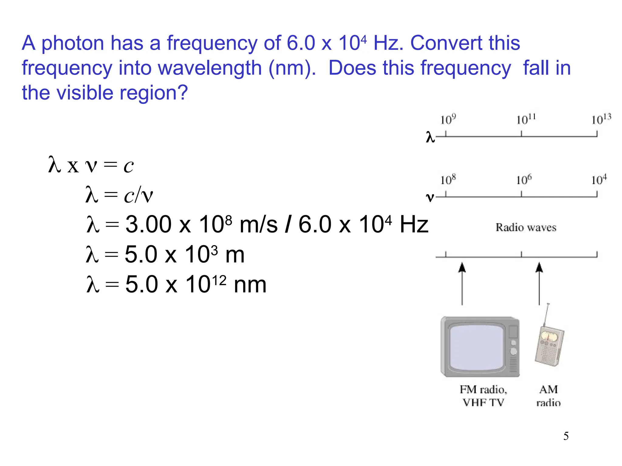 5
 x  = c
 = c/
 = 3.00 x 108
m/s / 6.0 x 104
Hz
 = 5.0 x 103
m
A photon has a frequency of 6.0 x 104
Hz. Convert this
frequency into wavelength (nm). Does this frequency fall in
the visible region?
 = 5.0 x 1012
nm


 