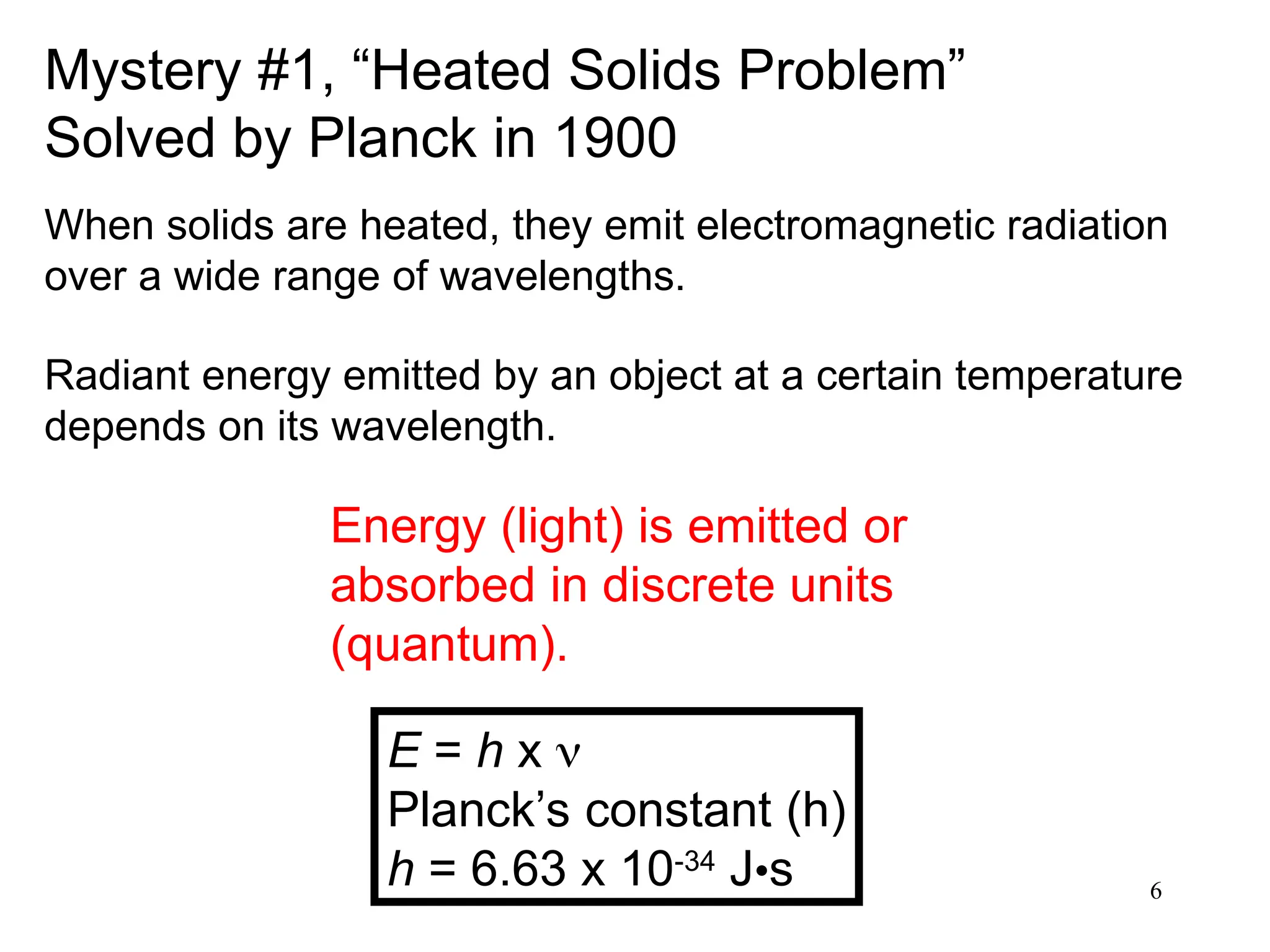 6
Mystery #1, “Heated Solids Problem”
Solved by Planck in 1900
Energy (light) is emitted or
absorbed in discrete units
(quantum).
E = h x 
Planck’s constant (h)
h = 6.63 x 10-34
J•s
When solids are heated, they emit electromagnetic radiation
over a wide range of wavelengths.
Radiant energy emitted by an object at a certain temperature
depends on its wavelength.
 