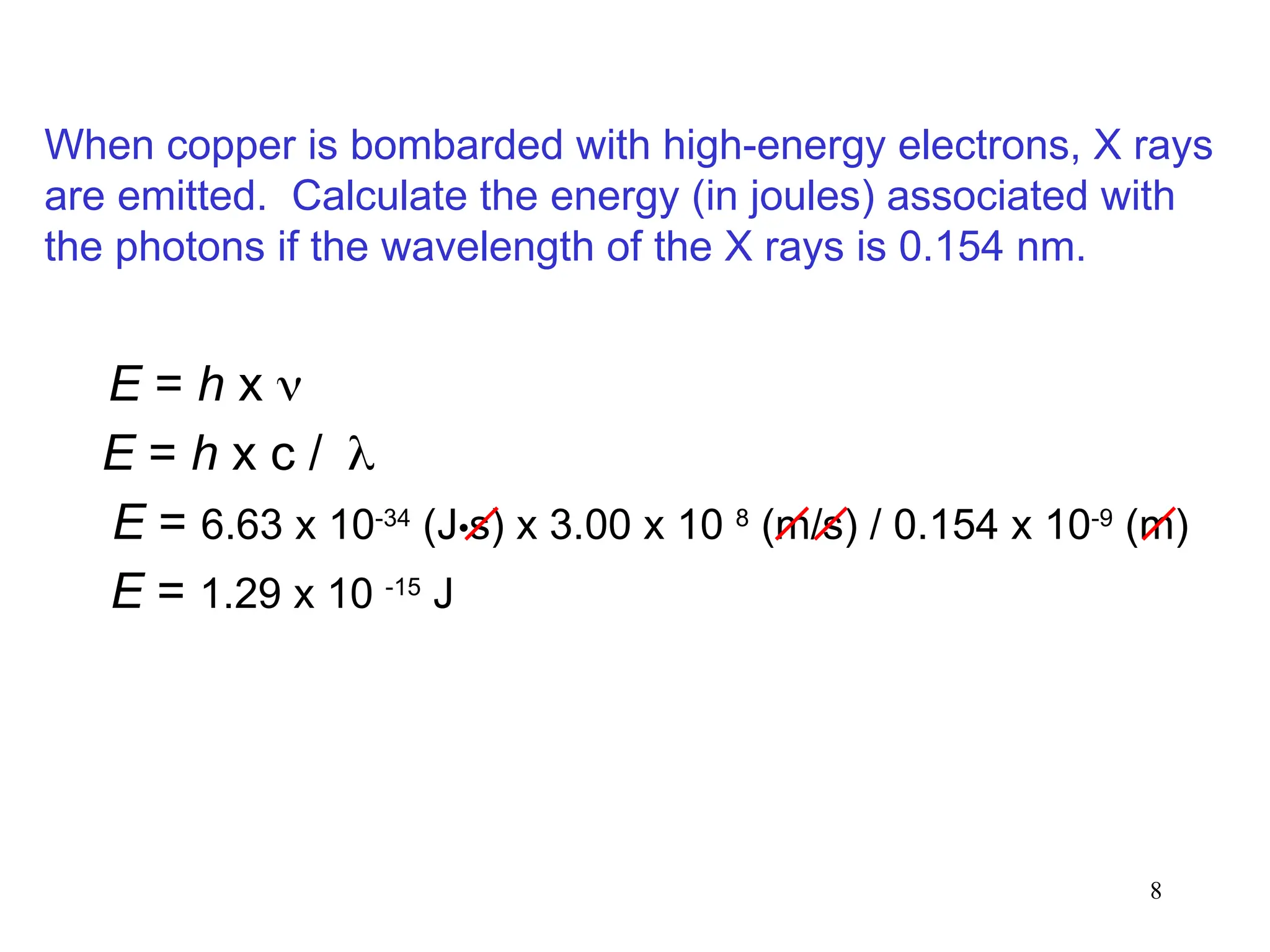 8
E = h x 
E = 6.63 x 10-34
(J•s) x 3.00 x 10 8
(m/s) / 0.154 x 10-9
(m)
E = 1.29 x 10 -15
J
E = h x c /
When copper is bombarded with high-energy electrons, X rays
are emitted. Calculate the energy (in joules) associated with
the photons if the wavelength of the X rays is 0.154 nm.
 