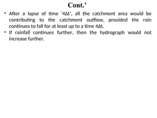 Cont.’
• After a lapse of time ‘4Δt’, all the catchment area would be
contributing to the catchment outflow, provided the rain
continues to fall for at least up to a time 4Δt.
• If rainfall continues further, then the hydrograph would not
increase further.
 