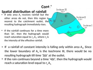 Cont.’
Spatial distribution of rainfall
• If only area A1 receives rainfall but the
other areas do not, then this region is
nearest to the catchment outlet, the
resulting hydrograph immediately rises.
• If the rainfall continues for a time more
than ‘Δt’, then the hydrograph would
reach saturation equal to re.A1, where re is
the intensity of the effective rainfall.
• If a rainfall of constant intensity is falling only within area A4, Since
the lower boundary of A4 is the Isochrone III, there would be no
resulting hydrograph till time ‘3Δt’ at the outlet.
• If the rain continues beyond a time ‘4Δt’, then the hydrograph would
reach a saturation level equal to re A4.
 