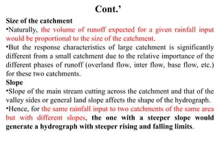 Cont.’
Size of the catchment
•Naturally, the volume of runoff expected for a given rainfall input
would be proportional to the size of the catchment.
•But the response characteristics of large catchment is significantly
different from a small catchment due to the relative importance of the
different phases of runoff (overland flow, inter flow, base flow, etc.)
for these two catchments.
Slope
•Slope of the main stream cutting across the catchment and that of the
valley sides or general land slope affects the shape of the hydrograph.
•Hence, for the same rainfall input to two catchments of the same area
but with different slopes, the one with a steeper slope would
generate a hydrograph with steeper rising and falling limits.
 