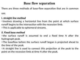 Base flow separation
There are three methods of base-flow separation that are in common
use.
i. straight line method
oinvolves drawing a horizontal line from the point at which surface
runoff begins to the intersection with the recession limb.
oThis is applicable to ephemeral streams.
ii. Fixed base method
othe surface runoff is assumed to end a fixed time N after the
hydrograph peak.
oThe baseflow before the surface runoff began is projected ahead to
the time of the peak.
oA straight line is used to connect this projection at the peak to the
point on the recession limb at time N after the peak.
 