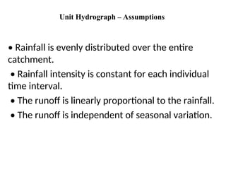 Unit Hydrograph – Assumptions
• Rainfall is evenly distributed over the entire
catchment.
• Rainfall intensity is constant for each individual
time interval.
• The runoff is linearly proportional to the rainfall.
• The runoff is independent of seasonal variation.
 