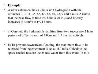 • Example:
• A river catchment has a 2 hour unit hydrograph with the
ordinates 0, 3, 11, 35, 55, 66, 63, 40, 22, 9 and 2 m3
/s. Assume
that the base flow at time t=0 hour is 20 m3
/s and linearly
increases to 44m3
/s at t=24 hours.
• a) Compute the hydrograph resulting from two successive 2 hour
periods of effective rain of 2.0cm and 1.5 cm respectively.
• b) To prevent downstream flooding, the maximum flow to be
released from the catchment is set at 180 m3
/s. Calculate the
space needed to store the excess water from this event (in m3
).
 