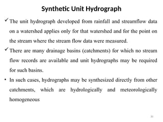 Synthetic Unit Hydrograph
The unit hydrograph developed from rainfall and streamflow data
on a watershed applies only for that watershed and for the point on
the stream where the stream flow data were measured.
There are many drainage basins (catchments) for which no stream
flow records are available and unit hydrographs may be required
for such basins.
• In such cases, hydrographs may be synthesized directly from other
catchments, which are hydrologically and meteorologically
homogeneous
30
 