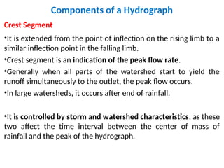 Components of a Hydrograph
Crest Segment
•It is extended from the point of inflection on the rising limb to a
similar inflection point in the falling limb.
•Crest segment is an indication of the peak flow rate.
•Generally when all parts of the watershed start to yield the
runoff simultaneously to the outlet, the peak flow occurs.
•In large watersheds, it occurs after end of rainfall.
•It is controlled by storm and watershed characteristics, as these
two affect the time interval between the center of mass of
rainfall and the peak of the hydrograph.
 
