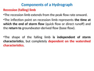 Components of a Hydrograph
Recession (falling) limb
•The recession limb extends from the peak flow rate onward.
•The inflection point on recession limb represents the time at
which the end of storm flow (quick flow or direct runoff) and
the return to groundwater-derived flow (base flow).
•The shape of the falling limb is independent of storm
characteristics, but completely dependent on the watershed
characteristics.
 