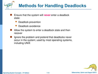 7.13 Silberschatz, Galvin and Gagne ©2013
Operating System Concepts – 9th
Edition
Methods for Handling Deadlocks
 Ensure that the system will never enter a deadlock
state:
 Deadlock prevention
 Deadlock avoidence
 Allow the system to enter a deadlock state and then
recover
 Ignore the problem and pretend that deadlocks never
occur in the system; used by most operating systems,
including UNIX
 