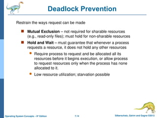 7.14 Silberschatz, Galvin and Gagne ©2013
Operating System Concepts – 9th
Edition
Deadlock Prevention
 Mutual Exclusion – not required for sharable resources
(e.g., read-only files); must hold for non-sharable resources
 Hold and Wait – must guarantee that whenever a process
requests a resource, it does not hold any other resources
 Require process to request and be allocated all its
resources before it begins execution, or allow process
to request resources only when the process has none
allocated to it.
 Low resource utilization; starvation possible
Restrain the ways request can be made
 
