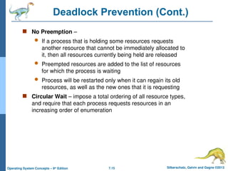7.15 Silberschatz, Galvin and Gagne ©2013
Operating System Concepts – 9th
Edition
Deadlock Prevention (Cont.)
 No Preemption –
 If a process that is holding some resources requests
another resource that cannot be immediately allocated to
it, then all resources currently being held are released
 Preempted resources are added to the list of resources
for which the process is waiting
 Process will be restarted only when it can regain its old
resources, as well as the new ones that it is requesting
 Circular Wait – impose a total ordering of all resource types,
and require that each process requests resources in an
increasing order of enumeration
 